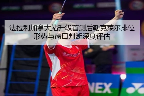 法拉利加拿大站升级首测后勒克莱尔排位形势与窗口判断深度评估