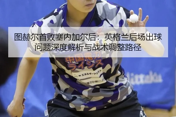 图赫尔首败塞内加尔后：英格兰后场出球问题深度解析与战术调整路径