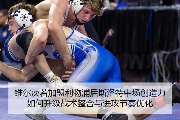 维尔茨若加盟利物浦后斯洛特中场创造力如何升级战术整合与进攻节奏优化