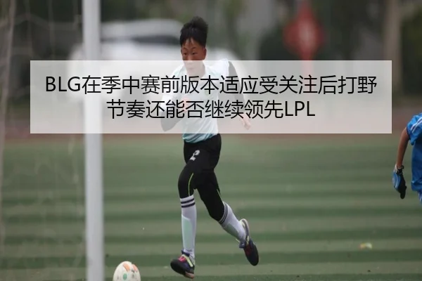 BLG在季中赛前版本适应受关注后打野节奏还能否继续领先LPL