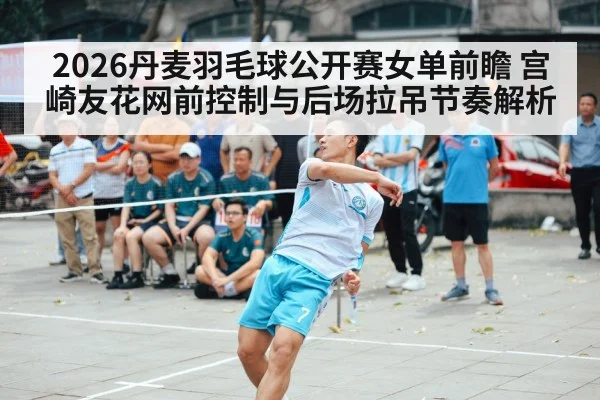 2026丹麦羽毛球公开赛女单前瞻 宫崎友花网前控制与后场拉吊节奏解析
